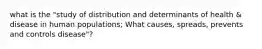 what is the "study of distribution and determinants of health & disease in human populations; What causes, spreads, prevents and controls disease"?