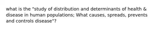 what is the "study of distribution and determinants of health & disease in human populations; What causes, spreads, prevents and controls disease"?