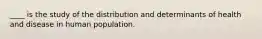 ____ is the study of the distribution and determinants of health and disease in human population.