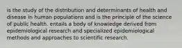 is the study of the distribution and determinants of health and disease in human populations and is the principle of the science of public health. entails a body of knowledge derived from epidemiological research and specialized epidemiological methods and approaches to scientific research.