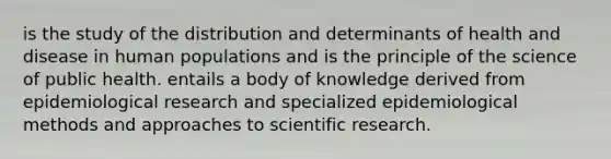 is the study of the distribution and determinants of health and disease in human populations and is the principle of the science of public health. entails a body of knowledge derived from epidemiological research and specialized epidemiological methods and approaches to scientific research.