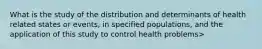 What is the study of the distribution and determinants of health related states or events, in specified populations, and the application of this study to control health problems>