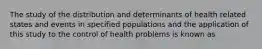 The study of the distribution and determinants of health related states and events in specified populations and the application of this study to the control of health problems is known as