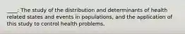 ____: The study of the distribution and determinants of health related states and events in populations, and the application of this study to control health problems.