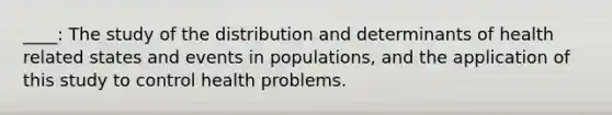 ____: The study of the distribution and determinants of health related states and events in populations, and the application of this study to control health problems.