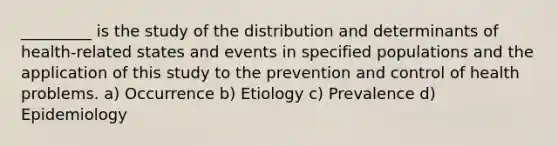 _________ is the study of the distribution and determinants of health-related states and events in specified populations and the application of this study to the prevention and control of health problems. a) Occurrence b) Etiology c) Prevalence d) Epidemiology