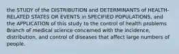 the STUDY of the DISTRIBUTION and DETERMINANTS of HEALTH-RELATED STATES OR EVENTS in SPECIFIED POPULATIONS, and the APPLICATION of this study to the control of health problems Branch of medical science concerned with the incidence, distribution, and control of diseases that affect large numbers of people.