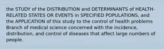 the STUDY of the DISTRIBUTION and DETERMINANTS of HEALTH-RELATED STATES OR EVENTS in SPECIFIED POPULATIONS, and the APPLICATION of this study to the control of health problems Branch of medical science concerned with the incidence, distribution, and control of diseases that affect large numbers of people.