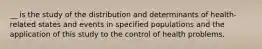 __ is the study of the distribution and determinants of health-related states and events in specified populations and the application of this study to the control of health problems.