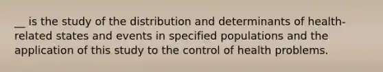 __ is the study of the distribution and determinants of health-related states and events in specified populations and the application of this study to the control of health problems.