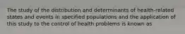 The study of the distribution and determinants of health-related states and events in specified populations and the application of this study to the control of health problems is known as