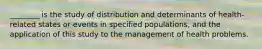 ________ is the study of distribution and determinants of health-related states or events in specified populations, and the application of this study to the management of health problems.