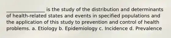 ________________ is the study of the distribution and determinants of health-related states and events in specified populations and the application of this study to prevention and control of health problems. a. Etiology b. Epidemiology c. Incidence d. Prevalence