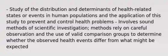 - Study of the distribution and determinants of health-related states or events in human populations and the application of this study to prevent and control health problems - Involves sound methods of scientific investigation; methods rely on careful observation and the use of valid comparison groups to determine whether the observed health events differ from what might be expected