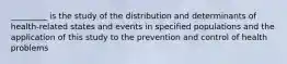 _________ is the study of the distribution and determinants of health-related states and events in specified populations and the application of this study to the prevention and control of health problems