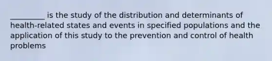 _________ is the study of the distribution and determinants of health-related states and events in specified populations and the application of this study to the prevention and control of health problems