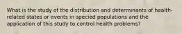 What is the study of the distribution and determinants of health-related states or events in specied populations and the application of this study to control health problems?