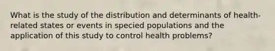 What is the study of the distribution and determinants of health-related states or events in specied populations and the application of this study to control health problems?