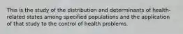 This is the study of the distribution and determinants of health-related states among specified populations and the application of that study to the control of health problems.