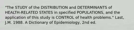 "The STUDY of the DISTRIBUTION and DETERMINANTS of HEALTH-RELATED STATES in specified POPULATIONS, and the application of this study is CONTROL of health problems." Last, J.M. 1988. A Dictionary of Epidemiology, 2nd ed.