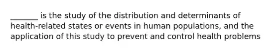 _______ is the study of the distribution and determinants of health-related states or events in human populations, and the application of this study to prevent and control health problems