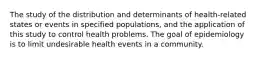 The study of the distribution and determinants of health-related states or events in specified populations, and the application of this study to control health problems. The goal of epidemiology is to limit undesirable health events in a community.