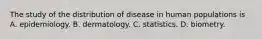 The study of the distribution of disease in human populations is A. epidemiology. B. dermatology. C. statistics. D. biometry.