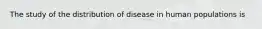 The study of the distribution of disease in human populations is