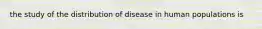 the study of the distribution of disease in human populations is