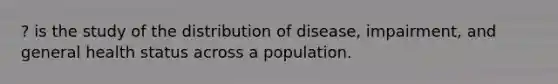 ? is the study of the distribution of disease, impairment, and general health status across a population.