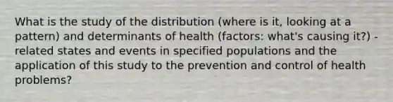 What is the study of the distribution (where is it, looking at a pattern) and determinants of health (factors: what's causing it?) -related states and events in specified populations and the application of this study to the prevention and control of health problems?