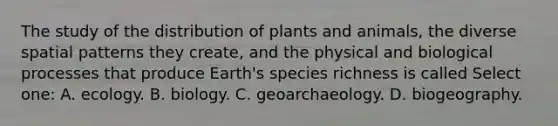 The study of the distribution of plants and animals, the diverse spatial patterns they create, and the physical and biological processes that produce Earth's species richness is called Select one: A. ecology. B. biology. C. geoarchaeology. D. biogeography.