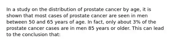 In a study on the distribution of prostate cancer by age, it is shown that most cases of prostate cancer are seen in men between 50 and 65 years of age. In fact, only about 3% of the prostate cancer cases are in men 85 years or older. This can lead to the conclusion that: