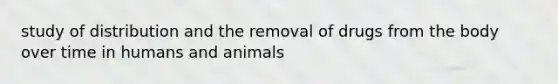 study of distribution and the removal of drugs from the body over time in humans and animals