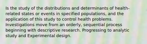 Is the study of the distributions and determinants of health-related states or events in specified populations, and the application of this study to control health problems. Investigations move from an orderly, sequential process beginning with descriptive research. Progressing to analytic study and Experimental design.