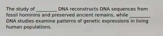 The study of _________ DNA reconstructs DNA sequences from fossil hominins and preserved ancient remains, while _________ DNA studies examine patterns of genetic expressions in living human populations.