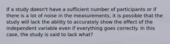 If a study doesn't have a sufficient number of participants or if there is a lot of noise in the measurements, it is possible that the study will lack the ability to accurately show the effect of the independent variable even if everything goes correctly. In this case, the study is said to lack what?