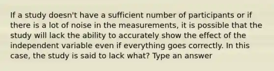 If a study doesn't have a sufficient number of participants or if there is a lot of noise in the measurements, it is possible that the study will lack the ability to accurately show the effect of the independent variable even if everything goes correctly. In this case, the study is said to lack what? Type an answer