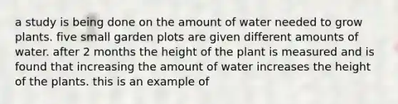 a study is being done on the amount of water needed to grow plants. five small garden plots are given different amounts of water. after 2 months the height of the plant is measured and is found that increasing the amount of water increases the height of the plants. this is an example of