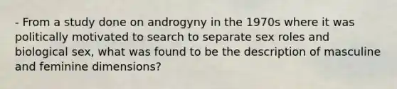 - From a study done on androgyny in the 1970s where it was politically motivated to search to separate sex roles and biological sex, what was found to be the description of masculine and feminine dimensions?