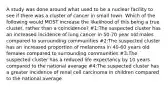 A study was done around what used to be a nuclear facility to see if there was a cluster of cancer in small town. Which of the following would MOST increase the likelihood of this being a true cluster, rather than a coincidence? #1:The suspected cluster has an increased incidence of lung cancer in 50-70 year old males compared to surrounding communities #2:The suspected cluster has an increased proportion of melanoma in 40-60 years old females compared to surrounding communities #3:The suspected cluster has a reduced life expectancy by 10 years compared to the national average #4:The suspected cluster has a greater incidence of renal cell carcinoma in children compared to the national average