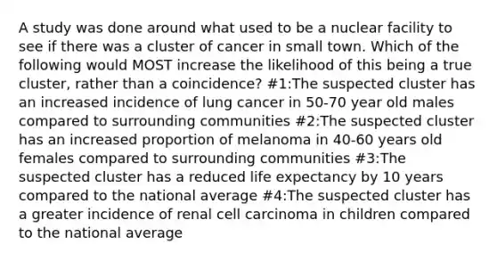 A study was done around what used to be a nuclear facility to see if there was a cluster of cancer in small town. Which of the following would MOST increase the likelihood of this being a true cluster, rather than a coincidence? #1:The suspected cluster has an increased incidence of lung cancer in 50-70 year old males compared to surrounding communities #2:The suspected cluster has an increased proportion of melanoma in 40-60 years old females compared to surrounding communities #3:The suspected cluster has a reduced life expectancy by 10 years compared to the national average #4:The suspected cluster has a greater incidence of renal cell carcinoma in children compared to the national average