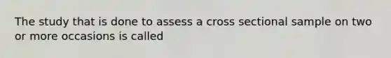 The study that is done to assess a cross sectional sample on two or more occasions is called