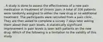 . A study is done to assess the effectiveness of a new pain medication in treatment of chronic pain. A total of 100 patients were randomly assigned to either the new drug or no additional treatment. The participants were recruited from a pain clinic. They are then asked to complete a survey 7 days later asking them about their pain levels. A statistically significant improvement in pain levels is seen with patients on the new drug. Which of the following is a limitation to the validity of this study