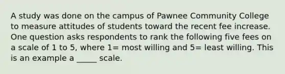 A study was done on the campus of Pawnee Community College to measure attitudes of students toward the recent fee increase. One question asks respondents to rank the following five fees on a scale of 1 to 5, where 1= most willing and 5= least willing. This is an example a _____ scale.