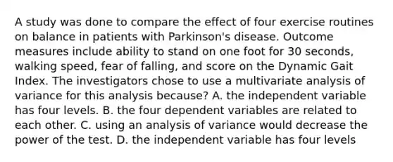 A study was done to compare the effect of four exercise routines on balance in patients with Parkinson's disease. Outcome measures include ability to stand on one foot for 30 seconds, walking speed, fear of falling, and score on the Dynamic Gait Index. The investigators chose to use a multivariate analysis of variance for this analysis because? A. the independent variable has four levels. B. the four dependent variables are related to each other. C. using an analysis of variance would decrease the power of the test. D. the independent variable has four levels