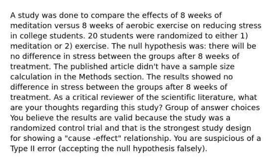 A study was done to compare the effects of 8 weeks of meditation versus 8 weeks of aerobic exercise on reducing stress in college students. 20 students were randomized to either 1) meditation or 2) exercise. The null hypothesis was: there will be no difference in stress between the groups after 8 weeks of treatment. The published article didn't have a sample size calculation in the Methods section. The results showed no difference in stress between the groups after 8 weeks of treatment. As a critical reviewer of the scientific literature, what are your thoughts regarding this study? Group of answer choices You believe the results are valid because the study was a randomized control trial and that is the strongest study design for showing a "cause -effect" relationship. You are suspicious of a Type II error (accepting the null hypothesis falsely).