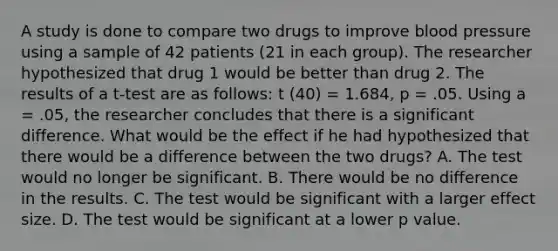 A study is done to compare two drugs to improve blood pressure using a sample of 42 patients (21 in each group). The researcher hypothesized that drug 1 would be better than drug 2. The results of a t-test are as follows: t (40) = 1.684, p = .05. Using a = .05, the researcher concludes that there is a significant difference. What would be the effect if he had hypothesized that there would be a difference between the two drugs? A. The test would no longer be significant. B. There would be no difference in the results. C. The test would be significant with a larger effect size. D. The test would be significant at a lower p value.