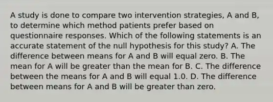 A study is done to compare two intervention strategies, A and B, to determine which method patients prefer based on questionnaire responses. Which of the following statements is an accurate statement of the null hypothesis for this study? A. The difference between means for A and B will equal zero. B. The mean for A will be greater than the mean for B. C. The difference between the means for A and B will equal 1.0. D. The difference between means for A and B will be greater than zero.