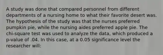 A study was done that compared personnel from different departments of a nursing home to what their favorite desert was. The hypothesis of the study was that the nurses preferred pumpkin pie, while the nursing aides preferred apple pie. The chi-square test was used to analyze the data, which produced a p-value of .04. In this case, at a 0.05 significance level the researcher will: